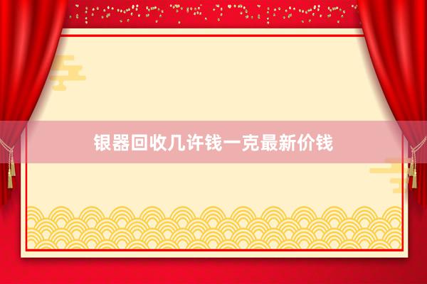 银器回收几许钱一克最新价钱