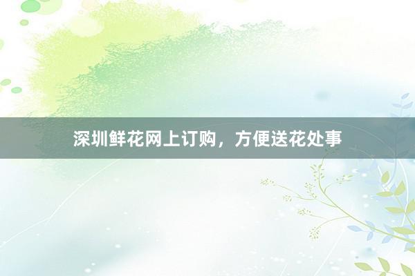 深圳鲜花网上订购，方便送花处事